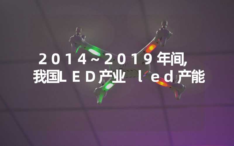 2014~2019年间,我国LED产业 led产能